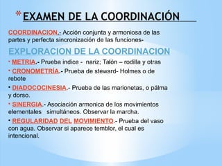 *EXAMEN DE LA COORDINACIÓN
COORDINACION.- Acción conjunta y armoniosa de las
partes y perfecta sincronización de las funciones-
EXPLORACION DE LA COORDINACION
• METRIA.- Prueba indice - nariz; Talón – rodilla y otras
• CRONOMETRÍA.- Prueba de steward- Holmes o de
rebote
• DIADOCOCINESIA.- Prueba de las marionetas, o pálma
y dorso.
• SINERGIA.- Asociación armonica de los movimientos
elementales simultáneos. Observar la marcha.
• REGULARIDAD DEL MOVIMIENTO.- Prueba del vaso
con agua. Observar si aparece temblor, el cual es
intencional.
 