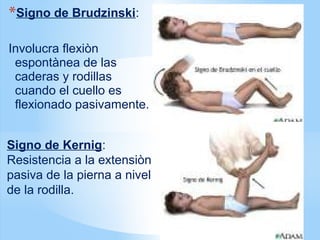 *Signo de Brudzinski:
Involucra flexiòn
espontànea de las
caderas y rodillas
cuando el cuello es
flexionado pasivamente.
Signo de Kernig:
Resistencia a la extensiòn
pasiva de la pierna a nivel
de la rodilla.
 