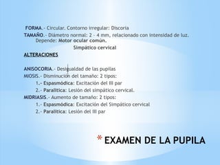 *EXAMEN DE LA PUPILA
FORMA.- Circular. Contorno irregular: Discoria
TAMAÑO.- Diámetro normal: 2 – 4 mm, relacionado con intensidad de luz.
Depende: Motor ocular común.
Simpático cervical
ALTERACIONES
ANISOCORIA.- Desigualdad de las pupilas
MIOSIS.- Disminución del tamaño: 2 tipos:
1.- Espasmódica: Excitación del III par
2.- Paralìtica: Lesión del simpático cervical.
MIDRIASIS.- Aumento de tamaño: 2 tipos:
1.- Espasmódica: Excitación del Simpático cervical
2.- Paralítica: Lesión del III par
 