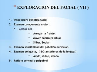 *EXPLORACION DEL FACIAL ( VII )
1. Inspección: Simetría facial
2. Examen componente motor.
• Gestos de:
 Arrugar la frente.
 Mover comisura labial
 Silbar, Soplar.
3. Examen sensibilidad del pabellón auricular.
4. Examen del gusto, ( 2/3 anteriores de la lengua )
 Acido, dulce, salado.
5. Reflejo corneal y palpebral
 