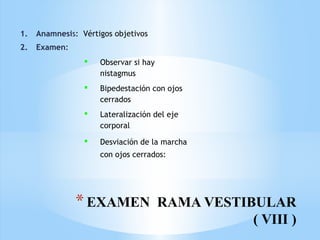 *EXAMEN RAMA VESTIBULAR
( VIII )
1. Anamnesis: Vértigos objetivos
2. Examen:
 Observar si hay
nistagmus
 Bipedestación con ojos
cerrados
 Lateralización del eje
corporal
 Desviación de la marcha
con ojos cerrados:
 