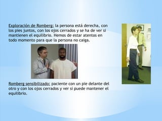 Exploración de Romberg: la persona está derecha, con
los pies juntos, con los ojos cerrados y se ha de ver si
mantienen el equilibrio. Hemos de estar atentos en
todo momento para que la persona no caiga.
Romberg sensibilizado: paciente con un pie delante del
otro y con los ojos cerrados y ver si puede mantener el
equilibrio.
 