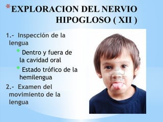 *EXPLORACION DEL NERVIO
HIPOGLOSO ( XII )
1.- Inspección de la
lengua
* Dentro y fuera de
la cavidad oral
* Estado trófico de la
hemilengua
2.- Examen del
movimiento de la
lengua
 