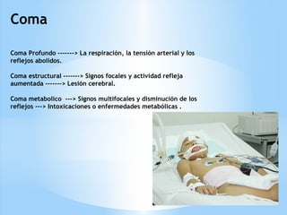 Coma
Coma Profundo -------> La respiración, la tensión arterial y los
reflejos abolidos.
Coma estructural -------> Signos focales y actividad refleja
aumentada -------> Lesión cerebral.
Coma metabolico ---> Signos multifocales y disminución de los
reflejos ---> Intoxicaciones o enfermedades metabólicas .
 