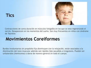 Tics
Contracciones de corta duración en músculos fatigados en los que se esta regenerando el
nervio. Desaparecen en los momentos del sueño. Son muy frecuentes en niños con síndrome
de Tourette.
Movimientos Coreiformes
Burdos involuntarios sin propósito fijo disminuyen con la relajación, están asociados a la
disminución del tono muscular además son rápidos tipo sacudida o irregulares. Pueden ser
unilaterales (hemicorea) o darse de manera general en todo el cuerpo.
 