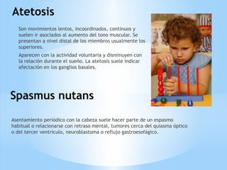 Atetosis
Son movimientos lentos, incoordinados, continuos y
suelen ir asociados al aumento del tono muscular. Se
presentan a nivel distal de los miembros usualmente los
superiores.
Aparecen con la actividad voluntaria y disminuyen con
la relación durante el sueño. La atetosis suele indicar
afectación en los ganglios basales.
Spasmus nutans
Asentamiento periódico con la cabeza suele hacer parte de un espasmo
habitual o relacionarse con retraso mental, tumores cerca del quiasma óptico
o del tercer ventrículo, neuroblastoma o reflujo gastroesofágico.
 