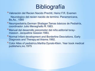 *Valoración del Recien Nacido Prechtl, Heinz F.R. Examen
Neurologico del recien nacido de termino. Panamericana,
Bs.As., 1985
*Neuropediatría,German Shalager.Temas básicos de Pediatría,
coordinador Julio Meneghello R.1983.
*Manual del desarrollo psicomotor del niño.editorial toray-
masson. Jacqueline Gassier.1983.
*Normal Infant development and Borderline Desviations, Early
Diagnosis and Therapy.ed thieme.1992.
*Color Atlas of pediatrics.Martha Dynski-Klein. Year book medical
publishers,inc.1975
Bibliografía
 