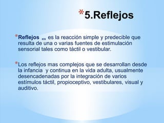 *5.Reflejos
*Reflejos  es la reacción simple y predecible que
resulta de una o varias fuentes de estimulación
sensorial tales como táctil o vestibular.
*Los reflejos mas complejos que se desarrollan desde
la infancia y continua en la vida adulta, usualmente
desencadenadas por la integración de varios
estímulos táctil, propioceptivo, vestibulares, visual y
auditivo.
 