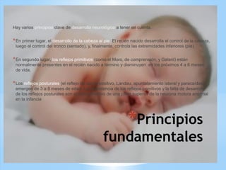 *Principios
fundamentales
Hay varios principios clave de desarrollo neurológico a tener en cuenta.
*En primer lugar, el desarrollo de la cabeza al pie. El recién nacido desarrolla el control de la cabeza,
luego el control del tronco (sentado), y, finalmente, controla las extremidades inferiores (pie).
*En segundo lugar, los reflejos primitivos (como el Moro, de comprensión, y Galant) están
normalmente presentes en el recién nacido a término y disminuyen en los próximos 4 a 6 meses
de vida.
*Los reflejos posturales (el reflejo de apoyo positivo, Landau, apuntalamiento lateral y paracaídas)
emergen de 3 a 8 meses de edad. La persistencia de los reflejos primitivos y la falta de desarrollo
de los reflejos posturales son el sello distintivo de una parte superior de la neurona motora anormal
en la infancia
 