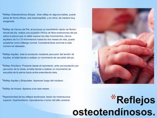 *Reflejos
osteotendínosos.
*Reflejo Osteotendinoso Bicipal. Este reflejo en algunos bebés, puede
darse de forma difusa, casi imperceptible, y en otros, de manera muy
exagerada.
*Reflejo de Clonus del Pie: al provocar un movimiento rápido de flexión
dorsal del pie, realiza una sucesión rítmica de flexo-extensiones del pie
sobre la pierna que no debe superar los diez movimientos, clonus
aquiliano de 5 a 10 movimientos hasta los dos meses de vida, puede
aceptarse como hallazgo normal. Considerándose anormal si este
número es rebasado.
*Reflejo Aquileo: ante la excitación mediante percusión del tendón de
Aquiles, el bebé tiende a realizar un movimiento de sacudida del pie.
*Reflejo Rotuliano: Presente desde el nacimiento. ante una excitación por
percusión de la rótula, el bebé tiende a realizar un movimiento de
sacudida de la pierna hacia arriba extendiendo ésta.
*Reflejo Aquileo y Braquiales. Aparecen luego del rotuliano
*Reflejo de triceps: Aparece a los seis meses
*Hiperactividad de los reflejos tendinosos: lesión de motoneurona
superior, hipertiroidismo, hipocalcemia o tumor del tallo cerebral.
 