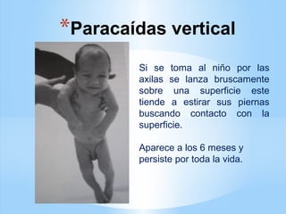 *Paracaídas vertical
Si se toma al niño por las
axilas se lanza bruscamente
sobre una superficie este
tiende a estirar sus piernas
buscando contacto con la
superficie.
Aparece a los 6 meses y
persiste por toda la vida.
 