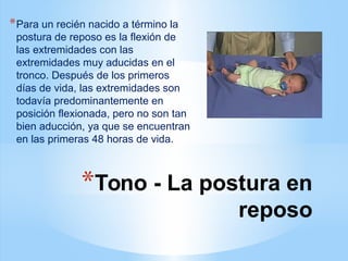 *Tono - La postura en
reposo
*Para un recién nacido a término la
postura de reposo es la flexión de
las extremidades con las
extremidades muy aducidas en el
tronco. Después de los primeros
días de vida, las extremidades son
todavía predominantemente en
posición flexionada, pero no son tan
bien aducción, ya que se encuentran
en las primeras 48 horas de vida.
 