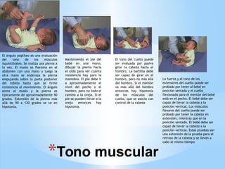 *Tono muscular
El ángulo poplíteo es una evaluación
del tono de los músculos
isquiotibiales. Se realiza una pierna a
la vez. El muslo se flexiona en el
abdomen con una mano y luego la
otra mano se endereza la pierna
empujando sobre la parte posterior
del tobillo hasta que se firme
resistencia al movimiento. El ángulo
entre el muslo y la pierna es
típicamente de aproximadamente 90
grados. Extensión de la pierna más
allá de 90 a 120 grados se ve en
hipotonía.
Manteniendo el pie del
bebé en una mano,
dibujar la pierna hacia
el oído para ver cuánta
resistencia hay para la
maniobra. El pie debe ir
a aproximadamente el
nivel del pecho o el
hombro, pero no todo el
camino a la oreja. Si el
pie se pueden llevar a la
oreja entonces hay
hipotonía.
El tono del cuello puede
ser evaluada por pasiva
girar la cabeza hacia el
hombro. La barbilla debe
ser capaz de girar en el
hombro, pero no más allá
del hombro. Si el mentón
va más allá del hombro
entonces hay hipotonía
de los músculos del
cuello, que se asocia con
control de la cabeza
La fuerza y el tono de los
extensores del cuello puede ser
probado por tener al bebé en
posición sentada y el cuello
flexionado para el mentón del bebé
está en el pecho. El bebé debe ser
capaz de llevar la cabeza a la
posición vertical. Los músculos
flexores del cuello puede ser
probado por tener la cabeza en
extensión, mientras que en la
posición sentada. El bebé debe ser
capaz de llevar la cabeza a la
posición vertical. Estas pruebas son
una extensión de la prueba para el
retraso de la cabeza y se llevan a
cabo al mismo tiempo
 