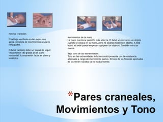 *Pares craneales,
Movimientos y Tono
Nervios craneales
El reflejo vestíbulo-ocular evoca una
gama completa de movimientos oculares
conjugados.
El bebé también debe ser capaz de seguir
visualmente 180 grados en el plano
horizontal. La expresión facial es pleno y
simétrico
Movimientos de la mano
La mano mantiene posición más abierta. El bebé se aferrará a un objeto
cuando se coloca en su mano, pero no alcanza todavía el objeto. A esta
edad, el bebé puede empezar a golpear los objetos. También mira las
manos.
Bajo tono de las extremidades
Tono en las extremidades inferiores está presente con la resistencia
adecuada a rango de movimiento pasivo. El tono de los flexores apretados
de los recién nacidos ya no está presente.
 
