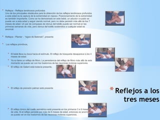 *Reflejos a los
tres meses
* Reflejos - Reflejos tendinosos profundos
Uno de los principales obstáculos para la obtención de los reflejos tendinosos profundos
a esta edad es la captura de la extremidad en reposo. Posicionamiento de la extremidad
es también importante. Como se ha demostrado en este bebé, un aductor cruzado se
puede ver a esta edad y seguir siendo normal, pero no debe persistir más allá de los 7
meses de edad. Un par de compases de clonus del tobillo puede ser normal en las
primeras semanas de vida, pero clonus del tobillo sostenidos a cualquier edad es
anormal.
* Reflejos - Plantar :. "signo de Babinski", presente
* Los reflejos primitivos,
* El bebé lleva su boca hacia el estímulo. El reflejo de búsqueda desaparece a los 4
meses de edad.
* Ya no tiene un reflejo de Moro. La persistencia del reflejo de Moro más allá de este
momento se puede ver con los trastornos de las neuronas motoras superiores.
* El reflejo de Galant está todavía presente,
* El reflejo de prensión palmar está presente
* El reflejo tónico del cuello asimétrico está presente en los primeros 3 a 4 meses
de vida. Si el reflejo persiste por más de 6 meses de edad, entonces es anormal y
se puede ver en los trastornos de las neuronas motoras superiores.
 