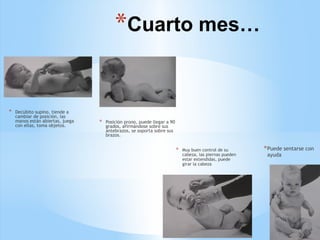 *Cuarto mes…
* Decúbito supino, tiende a
cambiar de posición, las
manos están abiertas, juega
con ellas, toma objetos.
* Posición prono, puede llegar a 90
grados, afirmándose sobre sus
antebrazos, se soporta sobre sus
brazos.
* Muy buen control de su
cabeza, las piernas pueden
estar extendidas, puede
girar la cabeza
*Puede sentarse con
ayuda
 