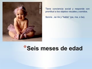 *Seis meses de edad
Tiene conciencia social y responde con
prontitud a los objetos visuales y sonidos.
Sonríe , se ríe y “habla” (pa, ma, o ba).
 