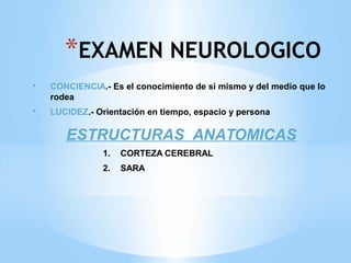 *EXAMEN NEUROLOGICO
• CONCIENCIA.- Es el conocimiento de si mismo y del medio que lo
rodea
• LUCIDEZ.- Orientación en tiempo, espacio y persona
ESTRUCTURAS ANATOMICAS
1. CORTEZA CEREBRAL
2. SARA
 