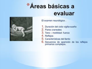 *Áreas básicas a
evaluar
El examen neurológico .
1. Duración del ciclo vigilia-sueño
2. Pares craneales
3. Tono – motilidad- fuerza
4. Reflejos
5. Características del llanto
6. Secuencia de aparición de los reflejos
primarios complejos.
.
 