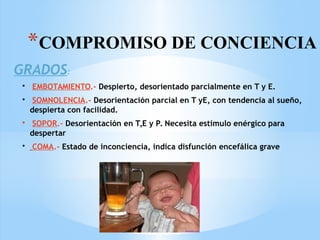 *COMPROMISO DE CONCIENCIA
GRADOS:
• EMBOTAMIENTO.- Despierto, desorientado parcialmente en T y E.
• SOMNOLENCIA.- Desorientación parcial en T yE, con tendencia al sueño,
despierta con facilidad.
• SOPOR.- Desorientación en T,E y P. Necesita estímulo enérgico para
despertar
• COMA.- Estado de inconciencia, indica disfunción encefálica grave
 