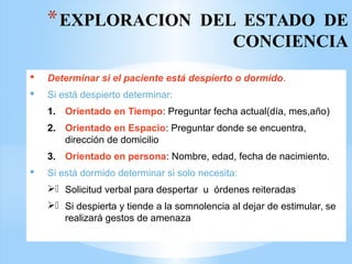 *EXPLORACION DEL ESTADO DE
CONCIENCIA
 Determinar si el paciente está despierto o dormido.
 Si está despierto determinar:
1. Orientado en Tiempo: Preguntar fecha actual(día, mes,año)
2. Orientado en Espacio: Preguntar donde se encuentra,
dirección de domicilio
3. Orientado en persona: Nombre, edad, fecha de nacimiento.
 Si está dormido determinar si solo necesita:
. Solicitud verbal para despertar u órdenes reiteradas
. Si despierta y tiende a la somnolencia al dejar de estimular, se
realizará gestos de amenaza
 