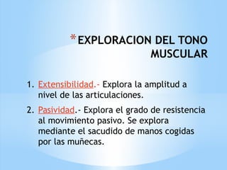 *EXPLORACION DEL TONO
MUSCULAR
1. Extensibilidad.- Explora la amplitud a
nivel de las articulaciones.
2. Pasividad.- Explora el grado de resistencia
al movimiento pasivo. Se explora
mediante el sacudido de manos cogidas
por las muñecas.
 