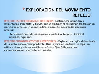 *EXPLORACION DEL MOVIMIENTO
REFLEJO
REFLEJOS OSTEOTENDINOSOS O PROFUNDOS. Contracciones musculares
involuntarias, inmediatas y breves, que se producen al percutir un tendón con un
martillo de reflejos, en un punto determinado. Se buscarán los siguientes
reflejos:
 Reflejos orbicular de los párpados, maseterino, bicipital, tricipital,
rotuliano, aquiliano.
REFLEJOS CUTANEOMUCOSOS O SUPERFICIALES.- Exploran una región determinada
de la piel o mucosa correspondiente. Usar la yema de los dedos, un lápiz, un
alfiler o el mango de un martillo de reflejos. Ejm. Reflejo corneal,
cutaneoabdominal, cremasteriano,plantar.
 