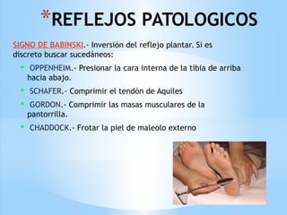 *REFLEJOS PATOLOGICOS
SIGNO DE BABINSKI.- Inversión del reflejo plantar. Si es
discreto buscar sucedáneos:
 OPPENHEIM.- Presionar la cara interna de la tibia de arriba
hacia abajo.
 SCHAFER.- Comprimir el tendón de Aquiles
 GORDON.- Comprimir las masas musculares de la
pantorrilla.
 CHADDOCK.- Frotar la piel de maleolo externo
 