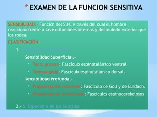 *EXAMEN DE LA FUNCION SENSITIVA
SENSIBILIDAD.- Función del S.N. A través del cual el hombre
reacciona frente a las excitaciones internas y del muindo exterior que
los rodea.
CLASIFICACIÓN:
1.- S. General o Somática:
• Sensibilidad Superficial.-
• Tacto grosero: Fascículo espinotalámico ventral
• Termoalgesia: Fascículo espinotalámico dorsal.
• Sensibilidad Profunda.-
• Propiocepción conciente: Fascículo de Goll y de Burdach.
• Propiocepción inconciente: Fascículos espinocerebelosos
2.- S. Especial o de los Sentidos
 