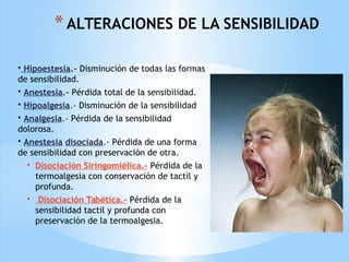 *ALTERACIONES DE LA SENSIBILIDAD
• Hipoestesia.- Disminución de todas las formas
de sensibilidad.
• Anestesia.- Pérdida total de la sensibilidad.
• Hipoalgesia.- Disminución de la sensibilidad
• Analgesia.- Pérdida de la sensibilidad
dolorosa.
• Anestesia disociada.- Pérdida de una forma
de sensibilidad con preservación de otra.
• Disociación Siringomiélica.- Pérdida de la
termoalgesia con conservación de tactil y
profunda.
• Disociación Tabética.- Pérdida de la
sensibilidad tactil y profunda con
preservación de la termoalgesia.
 