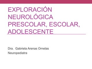 EXPLORACIÓN
NEUROLÓGICA
PRESCOLAR, ESCOLAR,
ADOLESCENTE
Dra. Gabriela Arenas Ornelas
Neuropediatra

 
