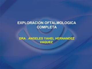 EXPLORACION OFTALMOLOGICA
        COMPLETA


DRA . ANGELES YAHEL HERNANDEZ
           VAQUEZ
 