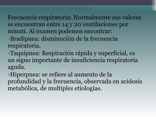 Frecuencia respiratoria: Normalmente sus valores
se encuentran entre 14 y 20 ventilaciones por
minuti. Al examen podemos encontrar:
•Bradipnea: disminución de la frecuencia
respiratoria.
•Taquipnea: Respiración rápida y superficial, es
un signo importante de insuficiencia respiratoria
aguda.
•Hiperpnea: se refiere al aumento de la
profundidad y la frecuencia, observada en acidosis
metabólica, de multiples etiologías.
 