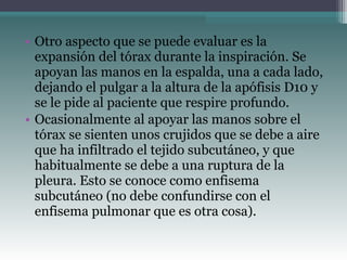 • Otro aspecto que se puede evaluar es la
expansión del tórax durante la inspiración. Se
apoyan las manos en la espalda, una a cada lado,
dejando el pulgar a la altura de la apófisis D10 y
se le pide al paciente que respire profundo.
• Ocasionalmente al apoyar las manos sobre el
tórax se sienten unos crujidos que se debe a aire
que ha infiltrado el tejido subcutáneo, y que
habitualmente se debe a una ruptura de la
pleura. Esto se conoce como enfisema
subcutáneo (no debe confundirse con el
enfisema pulmonar que es otra cosa).
 