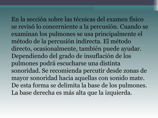 En la sección sobre las técnicas del examen físico
se revisó lo concerniente a la percusión. Cuando se
examinan los pulmones se usa principalmente el
método de la percusión indirecta. El método
directo, ocasionalmente, también puede ayudar.
Dependiendo del grado de insuflación de los
pulmones podrá escucharse una distinta
sonoridad. Se recomienda percutir desde zonas de
mayor sonoridad hacia aquellas con sonido mate.
De esta forma se delimita la base de los pulmones.
La base derecha es más alta que la izquierda.
 