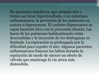 • En pacientes asmáticos, que atrapan aire y
tienen un tórax hiperinsuflado, o en enfermos
enfisematosos, la percusión de los pulmones es
sonora o hipersonora. El carácter hipersonoro se
capta bastante bien con la percusión directa. Las
bases de los pulmones habitualmente están
descendidas y la incursión de los diafragmas es
limitada. La espiración es prolongada por la
dificultad para expeler el aire. Algunos pacientes
enfisematosos fruncen los labios durante la
espiración de modo de ejercer un efecto de
válvula que mantenga la vía aérea más
distendida.
 