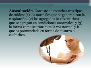 • Auscultación. Consiste en escuchar tres tipos
de ruidos: (1) los normales que se generan con la
respiración, (2) los agregados (o adventicios)
que se agregan en condiciones anormales, y (3)
la forma como se transmite la voz normal y la
que es pronunciada en forma de susurro o
cuchicheo.
 