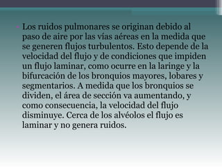 • Los ruidos pulmonares se originan debido al
paso de aire por las vías aéreas en la medida que
se generen flujos turbulentos. Esto depende de la
velocidad del flujo y de condiciones que impiden
un flujo laminar, como ocurre en la laringe y la
bifurcación de los bronquios mayores, lobares y
segmentarios. A medida que los bronquios se
dividen, el área de sección va aumentando, y
como consecuencia, la velocidad del flujo
disminuye. Cerca de los alvéolos el flujo es
laminar y no genera ruidos.
 