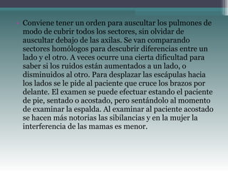 • Conviene tener un orden para auscultar los pulmones de
modo de cubrir todos los sectores, sin olvidar de
auscultar debajo de las axilas. Se van comparando
sectores homólogos para descubrir diferencias entre un
lado y el otro. A veces ocurre una cierta dificultad para
saber si los ruidos están aumentados a un lado, o
disminuidos al otro. Para desplazar las escápulas hacia
los lados se le pide al paciente que cruce los brazos por
delante. El examen se puede efectuar estando el paciente
de pie, sentado o acostado, pero sentándolo al momento
de examinar la espalda. Al examinar al paciente acostado
se hacen más notorias las sibilancias y en la mujer la
interferencia de las mamas es menor.
 