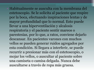 • Habitualmente se ausculta con la membrana del
estetoscopio. Se le solicita al paciente que respire
por la boca, efectuando inspiraciones lentas y de
mayor profundidad que lo normal. Esto puede
llevar a una hiperventilación y alcalosis
respiratoria y el paciente sentir mareos o
parestesias, por lo que, a ratos, conviene dejarlo
descansar. En pacientes varones con muchos
vellos se pueden generar ruidos agregados por
esta condición. Si llegara a interferir, se puede
recurrir a presionar más con el estetoscopio, o
mojar los vellos, o auscultar al paciente sobre
una camiseta o camisa delgada. Nunca debe
auscultarse a través de ropa más gruesa.
 