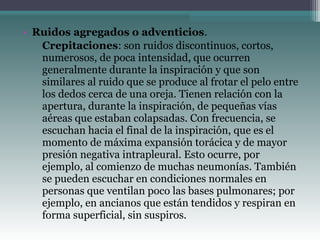 • Ruidos agregados o adventicios.
▫ Crepitaciones: son ruidos discontinuos, cortos,
numerosos, de poca intensidad, que ocurren
generalmente durante la inspiración y que son
similares al ruido que se produce al frotar el pelo entre
los dedos cerca de una oreja. Tienen relación con la
apertura, durante la inspiración, de pequeñas vías
aéreas que estaban colapsadas. Con frecuencia, se
escuchan hacia el final de la inspiración, que es el
momento de máxima expansión torácica y de mayor
presión negativa intrapleural. Esto ocurre, por
ejemplo, al comienzo de muchas neumonías. También
se pueden escuchar en condiciones normales en
personas que ventilan poco las bases pulmonares; por
ejemplo, en ancianos que están tendidos y respiran en
forma superficial, sin suspiros.
 