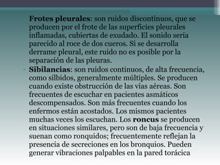 ▫ Frotes pleurales: son ruidos discontinuos, que se
producen por el frote de las superficies pleurales
inflamadas, cubiertas de exudado. El sonido sería
parecido al roce de dos cueros. Si se desarrolla
derrame pleural, este ruido no es posible por la
separación de las pleuras.
▫ Sibilancias: son ruidos continuos, de alta frecuencia,
como silbidos, generalmente múltiples. Se producen
cuando existe obstrucción de las vías aéreas. Son
frecuentes de escuchar en pacientes asmáticos
descompensados. Son más frecuentes cuando los
enfermos están acostados. Los mismos pacientes
muchas veces los escuchan. Los roncus se producen
en situaciones similares, pero son de baja frecuencia y
suenan como ronquidos; frecuentemente reflejan la
presencia de secreciones en los bronquios. Pueden
generar vibraciones palpables en la pared torácica
 