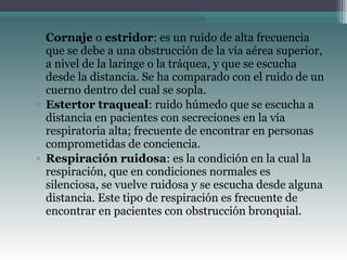 ▫ Cornaje o estridor: es un ruido de alta frecuencia
que se debe a una obstrucción de la vía aérea superior,
a nivel de la laringe o la tráquea, y que se escucha
desde la distancia. Se ha comparado con el ruido de un
cuerno dentro del cual se sopla.
▫ Estertor traqueal: ruido húmedo que se escucha a
distancia en pacientes con secreciones en la vía
respiratoria alta; frecuente de encontrar en personas
comprometidas de conciencia.
▫ Respiración ruidosa: es la condición en la cual la
respiración, que en condiciones normales es
silenciosa, se vuelve ruidosa y se escucha desde alguna
distancia. Este tipo de respiración es frecuente de
encontrar en pacientes con obstrucción bronquial.
 