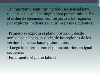 Es importante seguir un método secuencial para
que no se nos quede ningún área por examinar. En
el orden de ejecución, con respecto a las regiones
por explorar, podemos seguir los pasos siguientes:
•Primero se explora el plano posterior, desde
arriba hacia abajo, es decir, de las regiones de los
vértices hacia las bases pulmonares.
• Luego lo hacemos con el plano anterior, en igual
secuencia
•Finalmente, el plano lateral
 