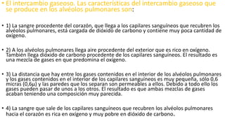 • El intercambio gaseoso. Las características del intercambio gaseoso que
se produce en los alvéolos pulmonares son:
• 1) La sangre procedente del corazón, que llega a los capilares sanguíneos que recubren los
alvéolos pulmonares, está cargada de dióxido de carbono y contiene muy poca cantidad de
oxígeno.
• 2) A los alvéolos pulmonares llega aire procedente del exterior que es rico en oxígeno.
También llega dióxido de carbono procedente de los capilares sanguíneos. El resultado es
una mezcla de gases en que predomina el oxígeno.
• 3) La distancia que hay entre los gases contenidos en el interior de los alvéolos pulmonares
y los gases contenidos en el interior de los capilares sanguíneos es muy pequeña, sólo 0,6
micras (0,6µ) y las paredes que los separan son permeables a ellos. Debido a todo ello los
gases pueden pasar de unos a los otros. El resultado es que ambas mezclas de gases
acaban teniendo una composición muy parecida.
• 4) La sangre que sale de los capilares sanguíneos que recubren los alvéolos pulmonares
hacia el corazón es rica en oxígeno y muy pobre en dióxido de carbono.
 