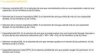 • La capacidad pulmonar
• Volumen corriente (VC). Es el volumen de aire que normalmente entra en una inspiración o sale en una
espiración. En los hombres es de 0,5 litros.
• Volumen de la reserva inspiratoria (VRI). Es el volumen de aire que entra de más en una inspiración
forzada. En los hombres es de 3 litros.
• Volumen de la reserva espiratoria (VRE). Es el volumen de aire que sale de más en una espiración
forzada. En los hombres es de 1 litro.
• Capacidad vital (CV). Es el volumen de aire que se puede espirar tras una inspiración forzada. Equivale a
la suma de los tres anteriores volúmenes (VC + VRI + VRE = CV). En los hombres es de 4,5 litros.
• Volumen residual (VR). Es el volumen de aire que siempre queda en el interior de los pulmones. En los
hombres es de 1,5 litros.
• Capacidad pulmonar total (CPT). Es la máxima cantidad de aire que pueden acoger los pulmones. En el
hombre son 6 litros.
 