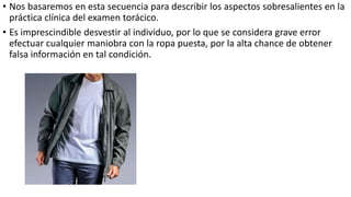 • Nos basaremos en esta secuencia para describir los aspectos sobresalientes en la
práctica clínica del examen torácico.
• Es imprescindible desvestir al individuo, por lo que se considera grave error
efectuar cualquier maniobra con la ropa puesta, por la alta chance de obtener
falsa información en tal condición.
 