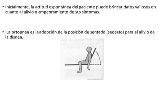 • Inicialmente, la actitud espontánea del paciente puede brindar datos valiosos en
cuanto al alivio o empeoramiento de sus síntomas.
• La ortopnea es la adopción de la posición de sentado (sedente) para el alivio de
la disnea.
 