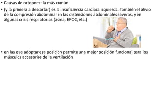 • Causas de ortopnea: la más común
• (y la primera a descartar) es la insuficiencia cardíaca izquierda. También el alivio
de la compresión abdominal en las distensiones abdominales severas, y en
algunas crisis respiratorias (asma, EPOC, etc.)
• en las que adoptar esa posición permite una mejor posición funcional para los
músculos accesorios de la ventilación
 