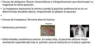• Causas de platipnea: Shunts intracardíacos o intrapulmonares que disminuyen su
magnitud en dicha posición.
• La trepopnea representa lo mismo cuando la posición preferencial es en un
determinado decúbito lateral, empeorando al adoptar el opuesto.
•
• Causas de trepopnea: Derrame pleural masivo.
• Atelectasia pulmonar .
• Deformidades anatómicas severas. En todas ellas, el paciente obtiene mejor
ventilación expandiendo más el pulmón sano al colocarlo en el plano superior.
 